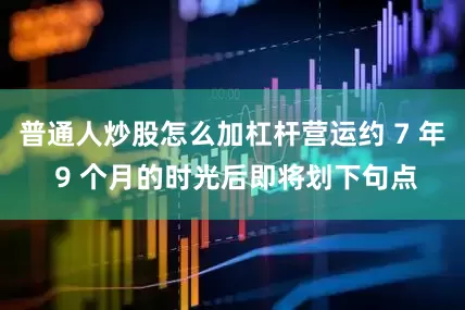 普通人炒股怎么加杠杆营运约 7 年 9 个月的时光后即将划下句点