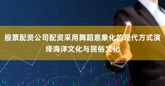 股票配资公司配资采用舞蹈意象化的现代方式演绎海洋文化与民俗文化