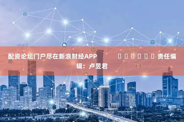 配资论坛门户尽在新浪财经APP            						责任编辑：卢昱君