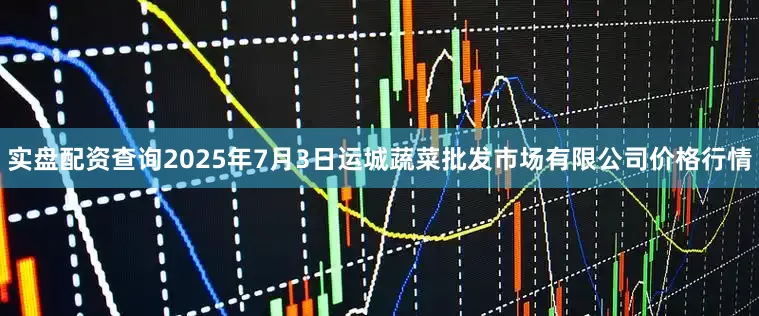 实盘配资查询2025年7月3日运城蔬菜批发市场有限公司价格行情