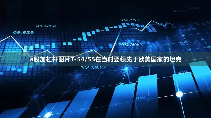 a股加杠杆图片T-54/55在当时要领先于欧美国家的坦克