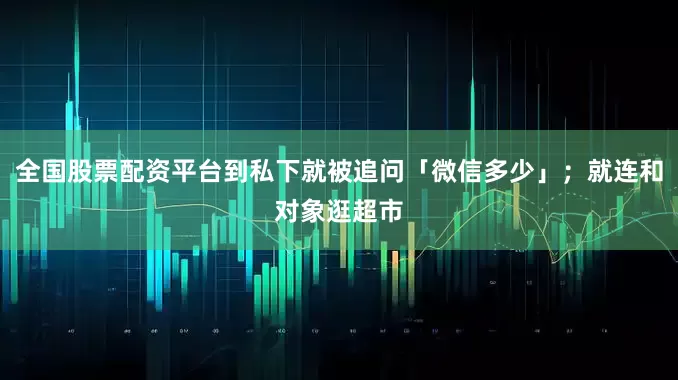 全国股票配资平台到私下就被追问「微信多少」；就连和对象逛超市