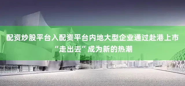 配资炒股平台入配资平台内地大型企业通过赴港上市“走出去”成为新的热潮
