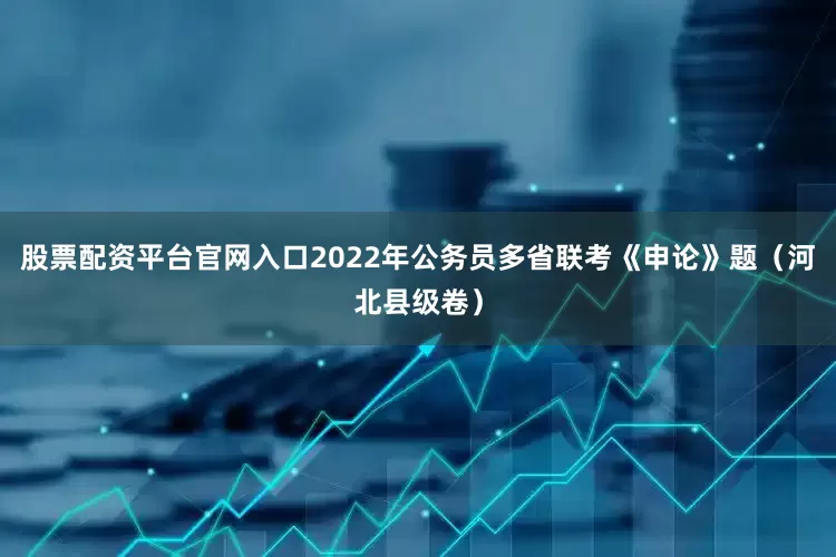 股票配资平台官网入口2022年公务员多省联考《申论》题（河北县级卷）