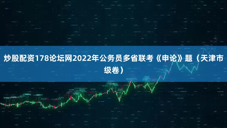 炒股配资178论坛网2022年公务员多省联考《申论》题（天津市级卷）
