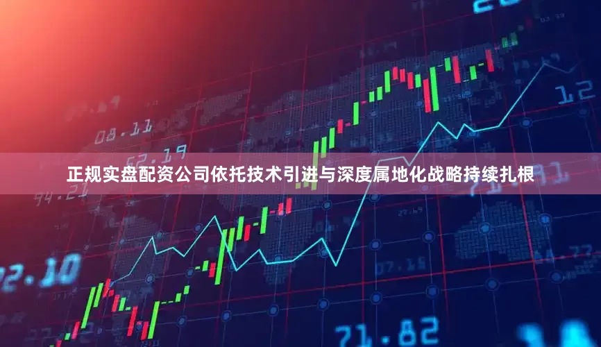 正规实盘配资公司依托技术引进与深度属地化战略持续扎根