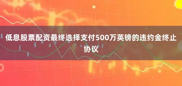 低息股票配资最终选择支付500万英镑的违约金终止协议
